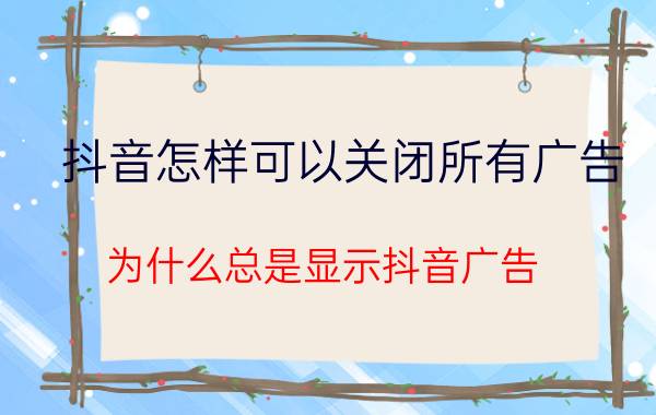 抖音怎样可以关闭所有广告 为什么总是显示抖音广告，又退不出？